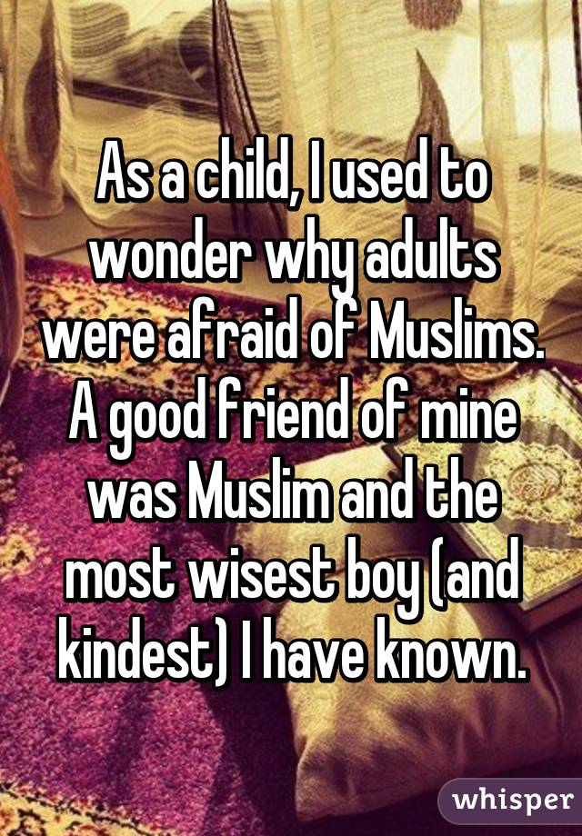 As a child, I used to wonder why adults were afraid of Muslims. A good friend of mine was Muslim and the most wisest boy (and kindest) I have known.