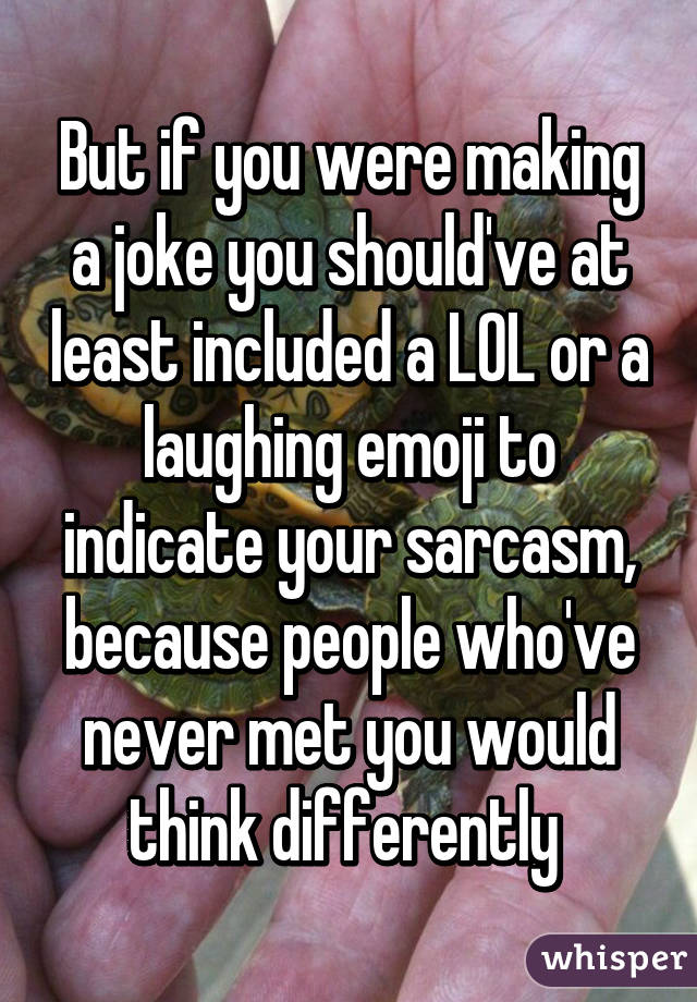 But if you were making a joke you should've at least included a LOL or a laughing emoji to indicate your sarcasm, because people who've never met you would think differently 