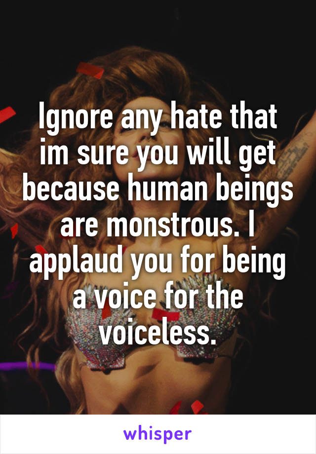 Ignore any hate that im sure you will get because human beings are monstrous. I applaud you for being a voice for the voiceless.