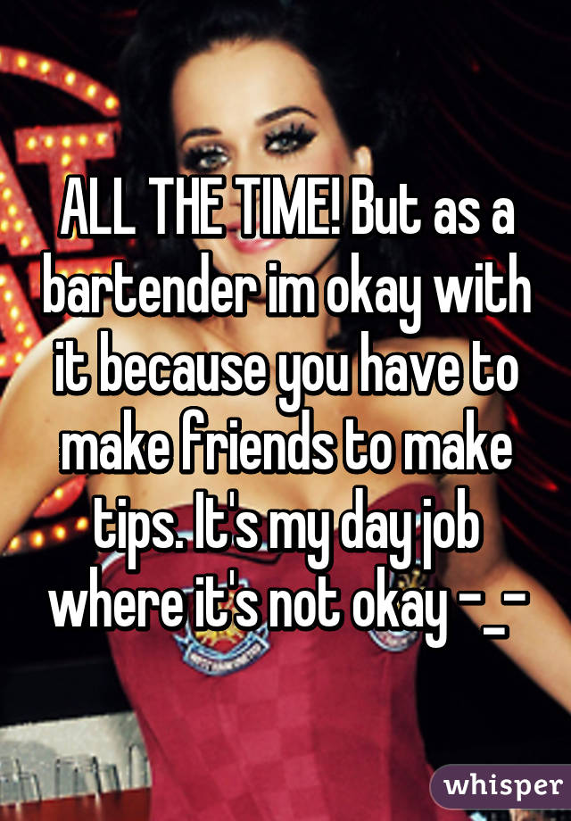 ALL THE TIME! But as a bartender im okay with it because you have to make friends to make tips. It's my day job where it's not okay -_-