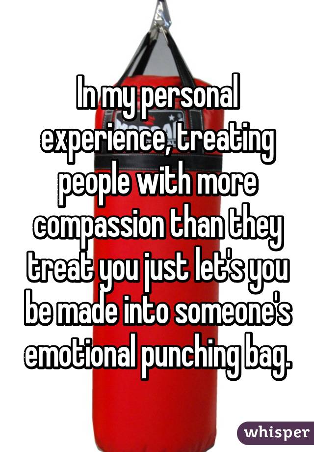 In my personal experience, treating people with more compassion than they treat you just let's you be made into someone's emotional punching bag.