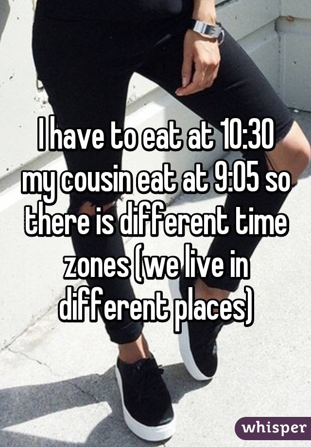 I have to eat at 10:30 my cousin eat at 9:05 so there is different time zones (we live in different places)