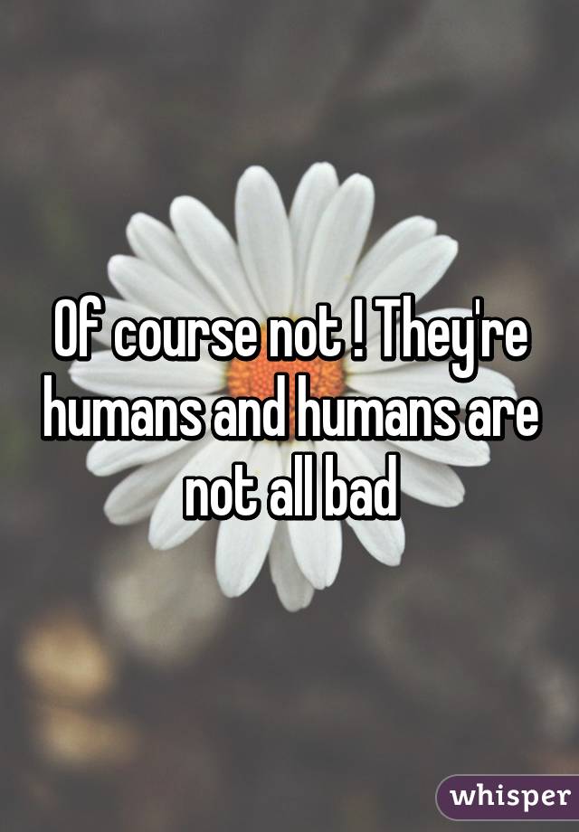 Of course not ! They're humans and humans are not all bad