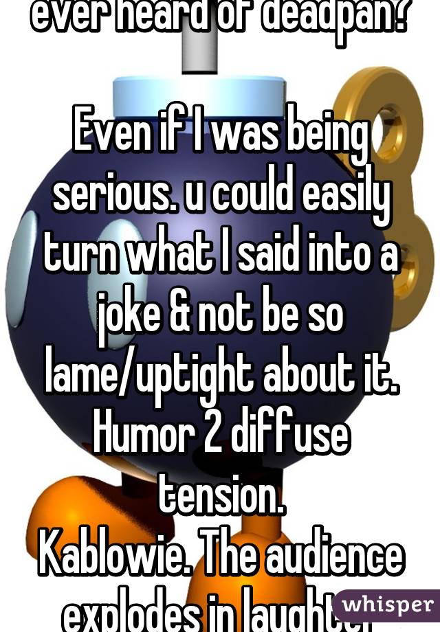 ever heard of deadpan?

Even if I was being serious. u could easily turn what I said into a joke & not be so lame/uptight about it. Humor 2 diffuse tension.
Kablowie. The audience explodes in laughter