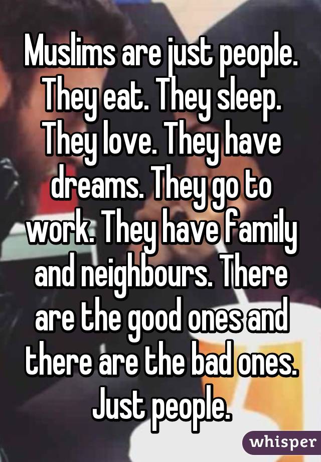 Muslims are just people. They eat. They sleep. They love. They have dreams. They go to work. They have family and neighbours. There are the good ones and there are the bad ones. Just people.