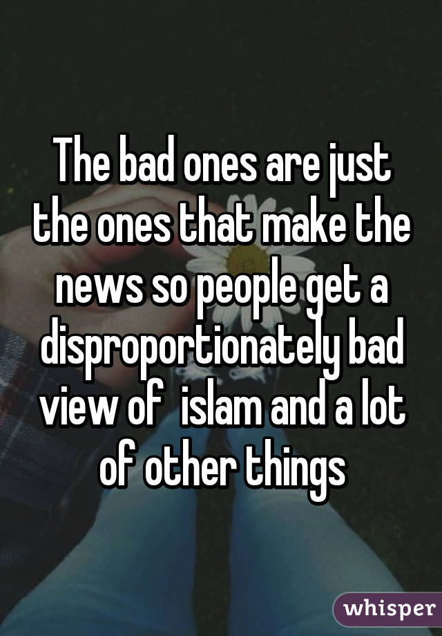 The bad ones are just the ones that make the news so people get a disproportionately bad view of  islam and a lot of other things