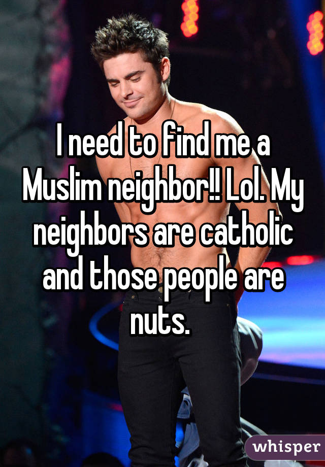 I need to find me a Muslim neighbor!! Lol. My neighbors are catholic and those people are nuts. 