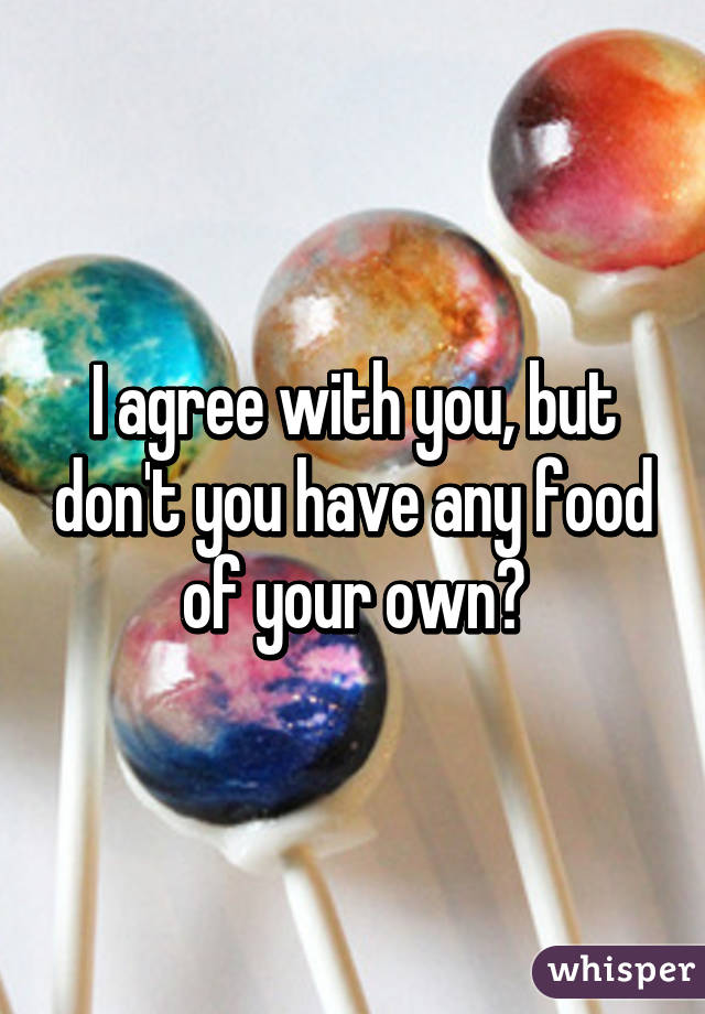 I agree with you, but don't you have any food of your own?