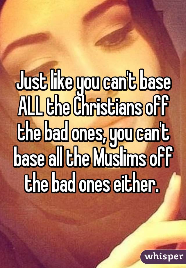 Just like you can't base ALL the Christians off the bad ones, you can't base all the Muslims off the bad ones either. 