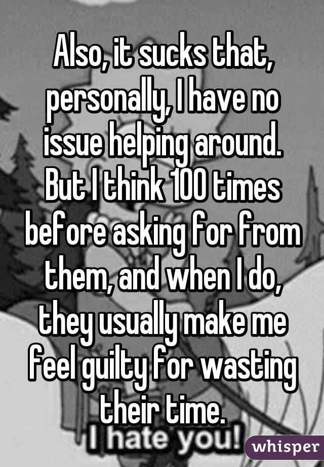 Also, it sucks that, personally, I have no issue helping around. But I think 100 times before asking for from them, and when I do, they usually make me feel guilty for wasting their time.