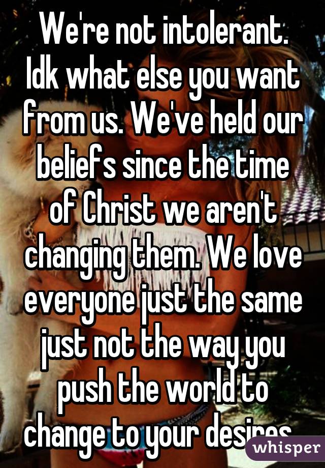 We're not intolerant. Idk what else you want from us. We've held our beliefs since the time of Christ we aren't changing them. We love everyone just the same just not the way you push the world to change to your desires. 