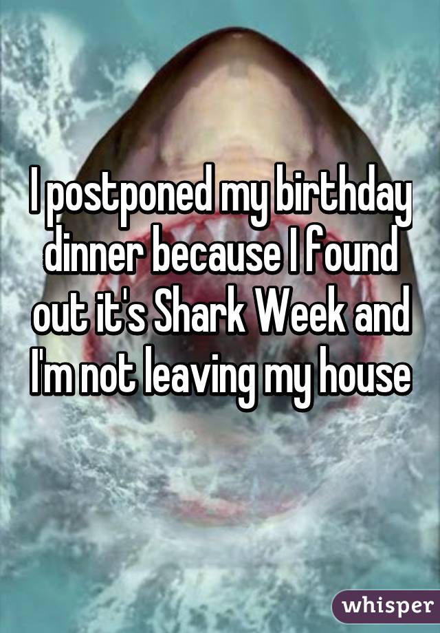 I postponed my birthday dinner because I found out it's Shark Week and I'm not leaving my house 