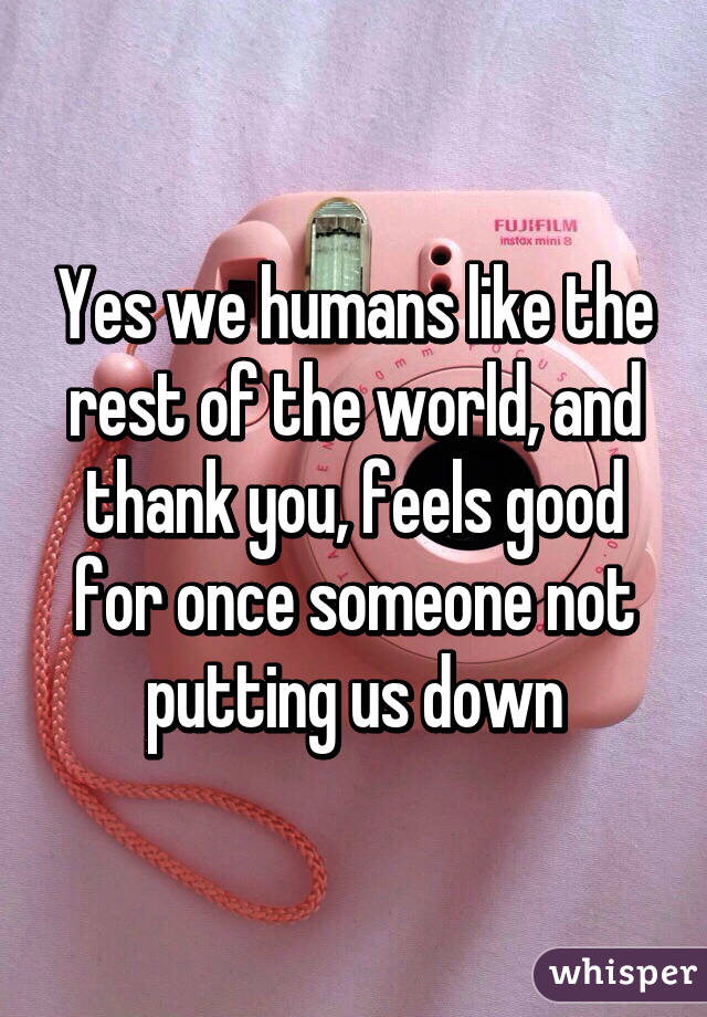 Yes we humans like the rest of the world, and thank you, feels good for once someone not putting us down