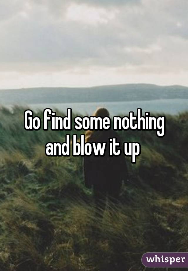 Go find some nothing and blow it up 