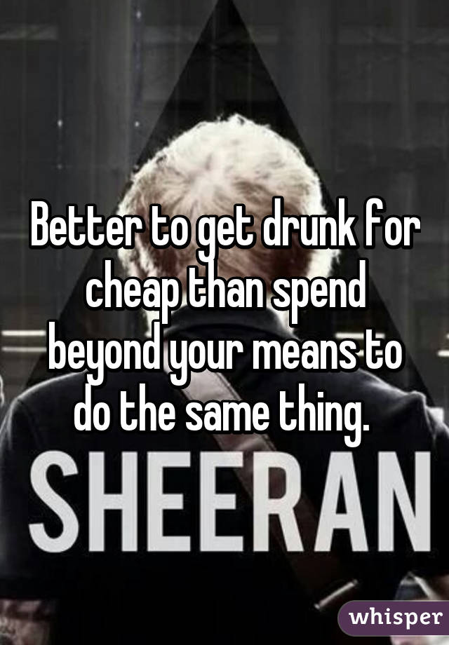 Better to get drunk for cheap than spend beyond your means to do the same thing. 