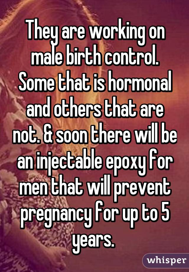 They are working on male birth control. Some that is hormonal and others that are not. & soon there will be an injectable epoxy for men that will prevent pregnancy for up to 5 years. 