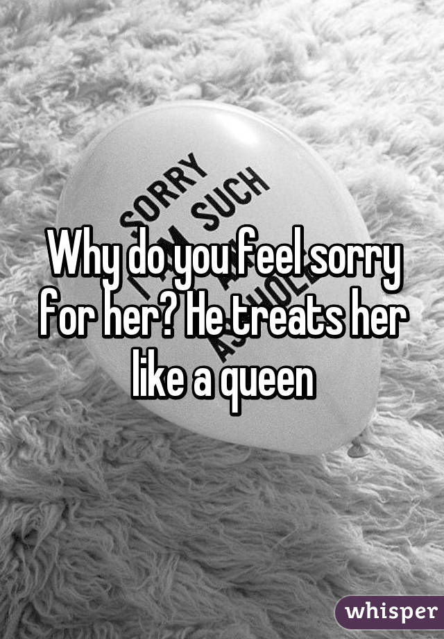 Why do you feel sorry for her? He treats her like a queen