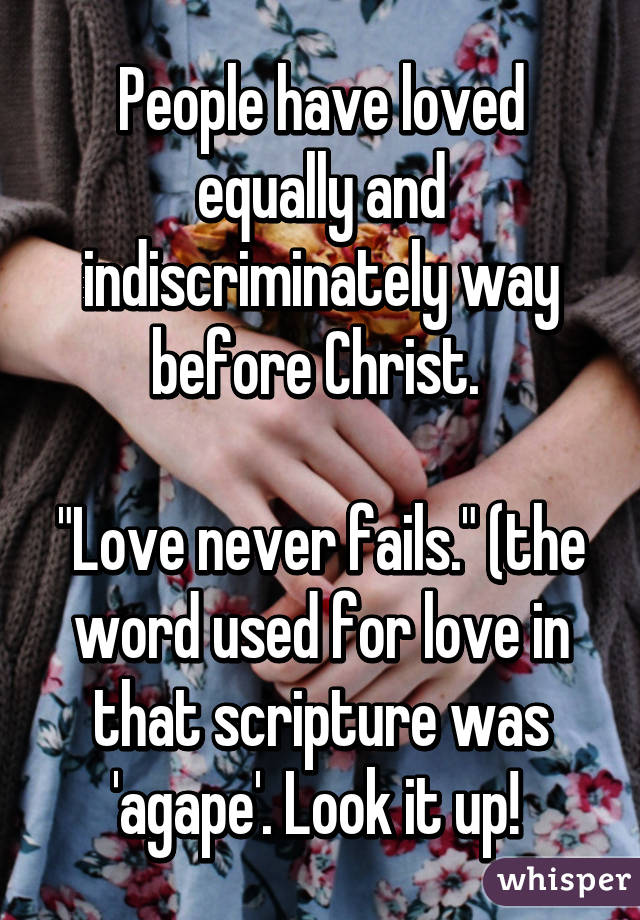 People have loved equally and indiscriminately way before Christ. 

"Love never fails." (the word used for love in that scripture was 'agape'. Look it up! 