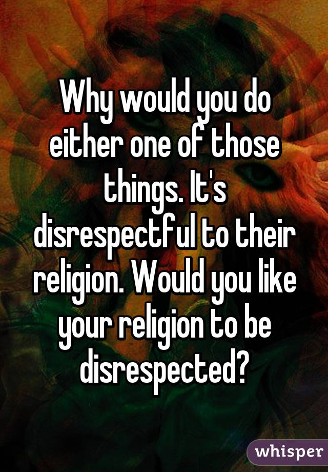 Why would you do either one of those things. It's disrespectful to their religion. Would you like your religion to be disrespected?