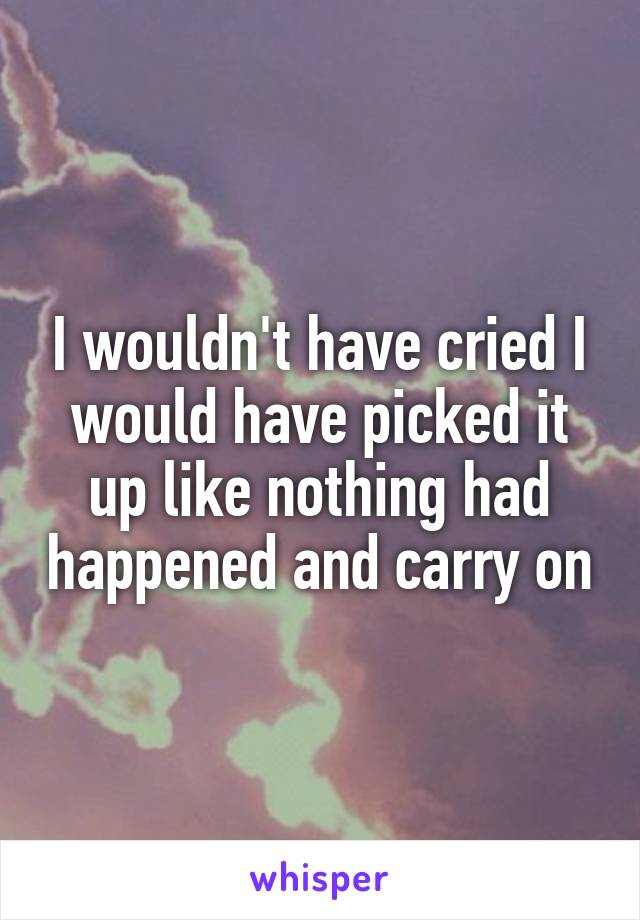 I wouldn't have cried I would have picked it up like nothing had happened and carry on