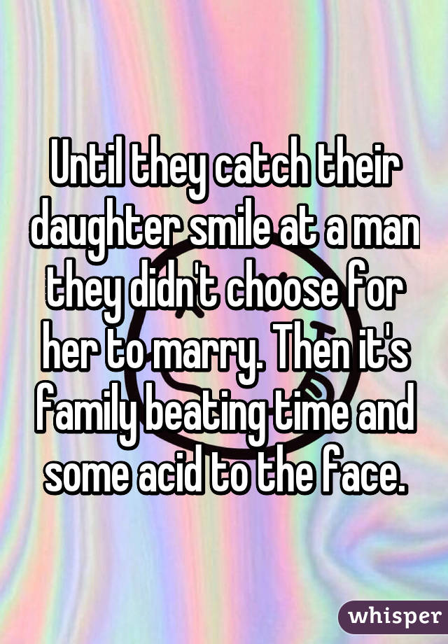 Until they catch their daughter smile at a man they didn't choose for her to marry. Then it's family beating time and some acid to the face.
