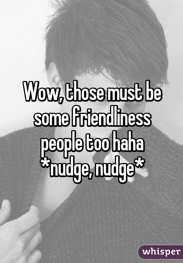 Wow, those must be some friendliness people too haha
*nudge, nudge*