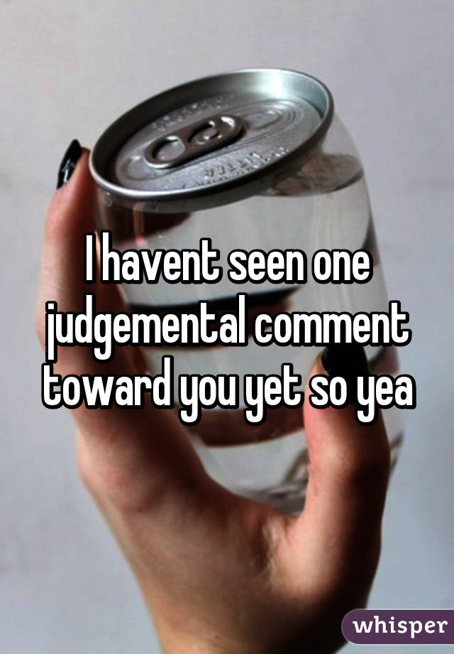 I havent seen one judgemental comment toward you yet so yea