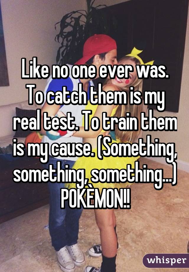 Like no one ever was.
To catch them is my real test. To train them is my cause. (Something, something, something...) POKÈMON!!