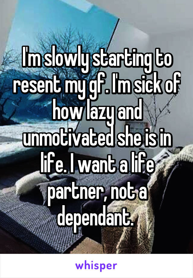 I'm slowly starting to resent my gf. I'm sick of how lazy and unmotivated she is in life. I want a life partner, not a dependant. 