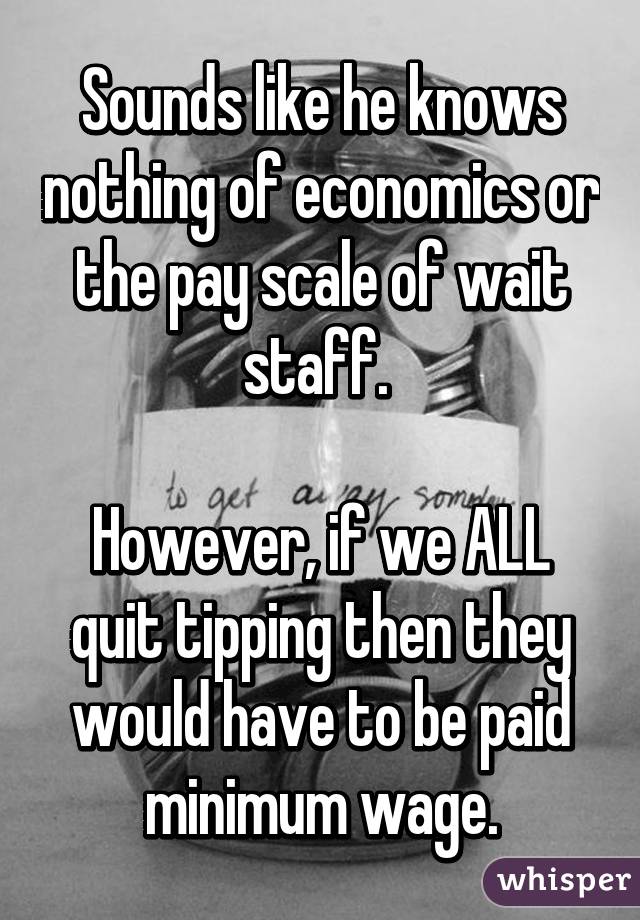 Sounds like he knows nothing of economics or the pay scale of wait staff. 

However, if we ALL quit tipping then they would have to be paid minimum wage.