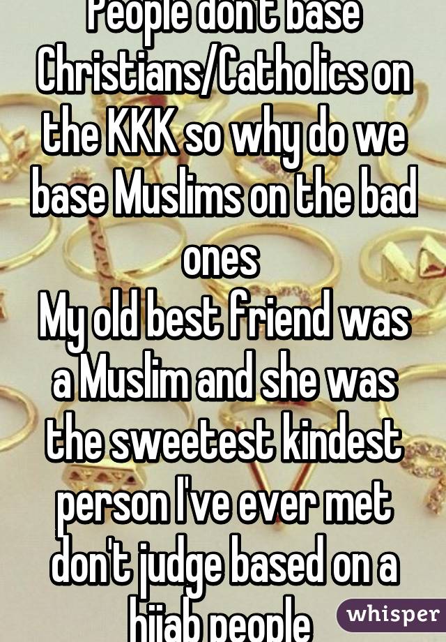 People don't base Christians/Catholics on the KKK so why do we base Muslims on the bad ones 
My old best friend was a Muslim and she was the sweetest kindest person I've ever met don't judge based on a hijab people 