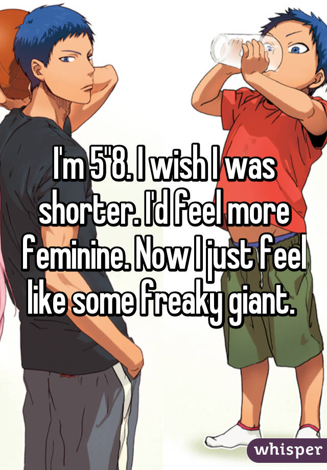 I'm 5"8. I wish I was shorter. I'd feel more feminine. Now I just feel like some freaky giant. 