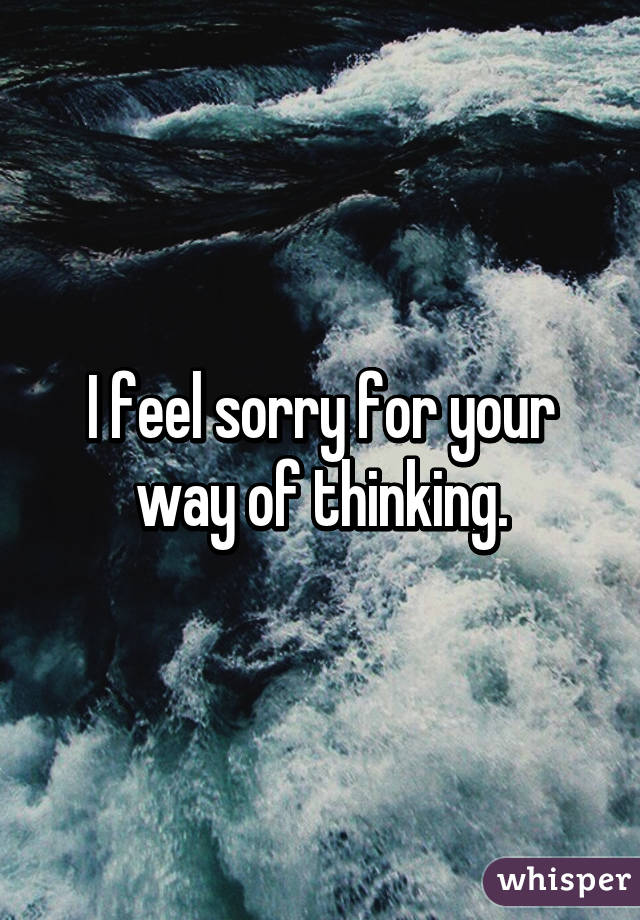 I feel sorry for your way of thinking.
