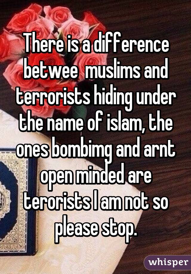 There is a difference betwee  muslims and terrorists hiding under the name of islam, the ones bombimg and arnt open minded are terorists I am not so please stop.