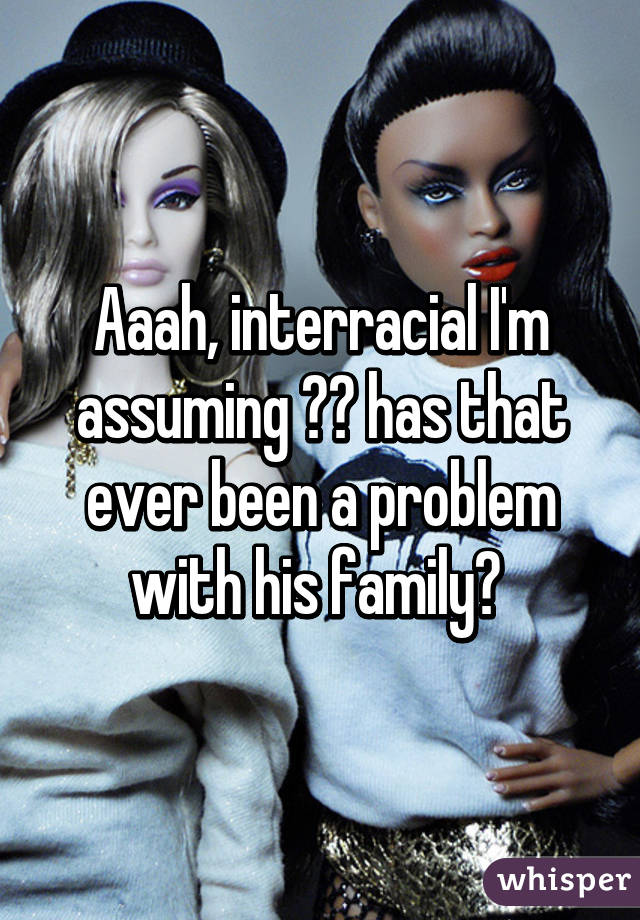 Aaah, interracial I'm assuming 👍🏽 has that ever been a problem with his family? 