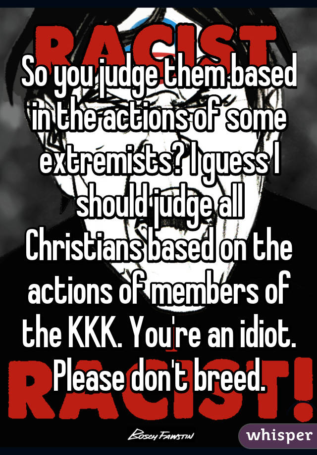 So you judge them based in the actions of some extremists? I guess I should judge all Christians based on the actions of members of the KKK. You're an idiot. Please don't breed.