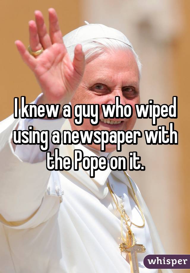 I knew a guy who wiped using a newspaper with the Pope on it.