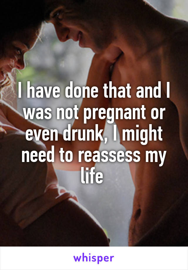 I have done that and I was not pregnant or even drunk, I might need to reassess my life 