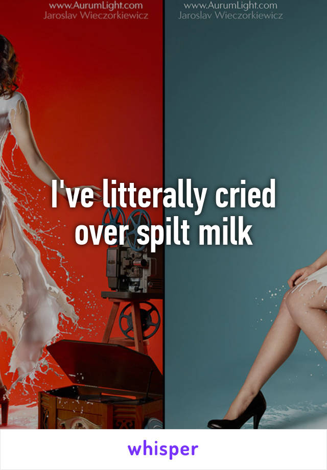 I've litterally cried over spilt milk
