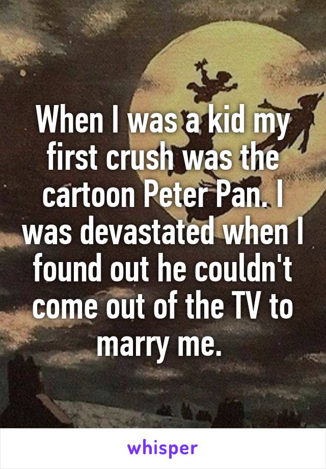 When I was a kid my first crush was the cartoon Peter Pan. I was devastated when I found out he couldn't come out of the TV to marry me. 
