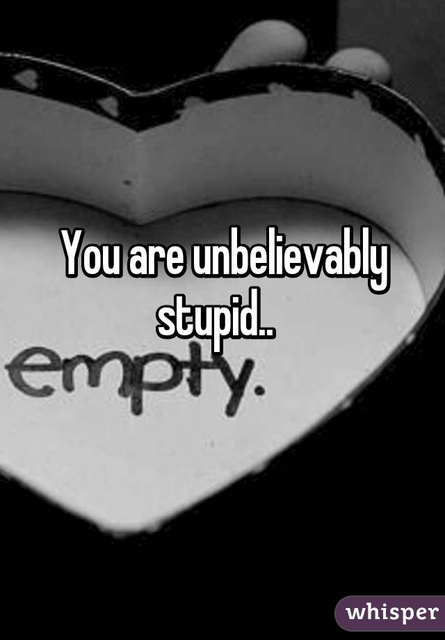 You are unbelievably stupid..  
