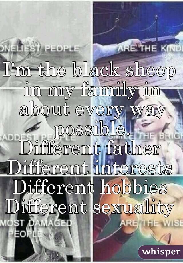 I'm the black sheep in my family in about every way possible.
Different father
Different interests
Different hobbies
Different sexuality
