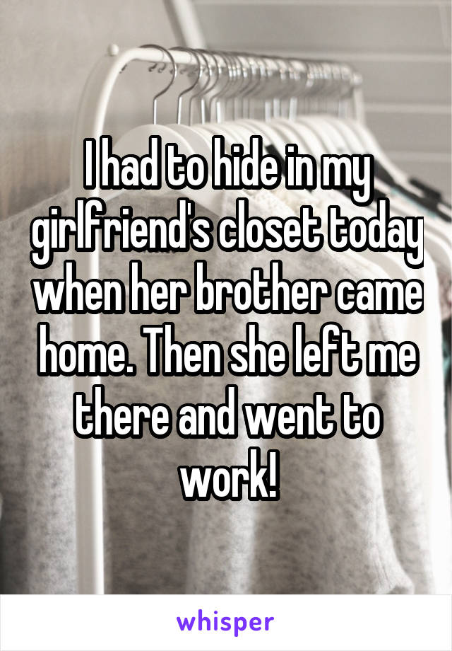 I had to hide in my girlfriend's closet today when her brother came home. Then she left me there and went to work!