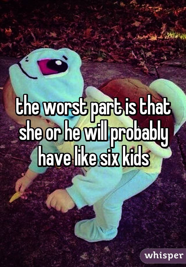 the worst part is that she or he will probably have like six kids