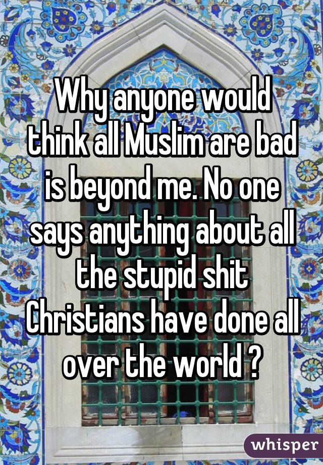 Why anyone would think all Muslim are bad is beyond me. No one says anything about all the stupid shit Christians have done all over the world 😒