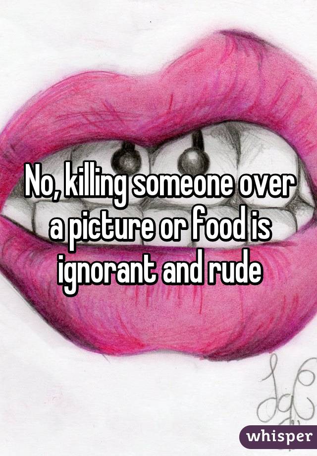 No, killing someone over a picture or food is ignorant and rude