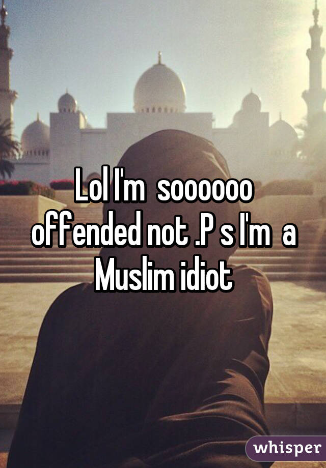 Lol I'm  soooooo offended not .P s I'm  a Muslim idiot