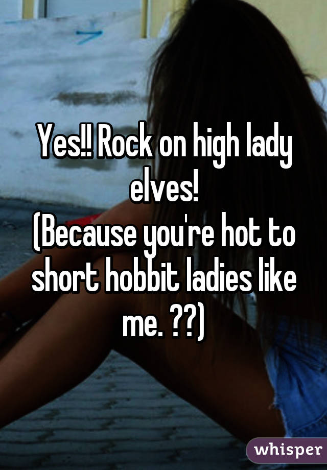 Yes!! Rock on high lady elves!
(Because you're hot to short hobbit ladies like me. ☺️)