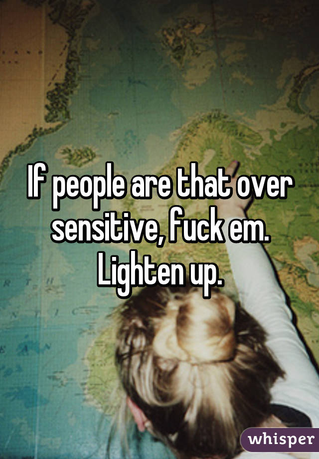 If people are that over sensitive, fuck em. Lighten up.