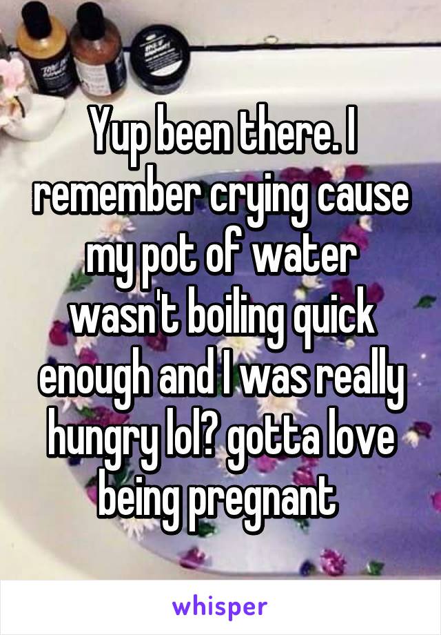 Yup been there. I remember crying cause my pot of water wasn't boiling quick enough and I was really hungry lol😂 gotta love being pregnant 